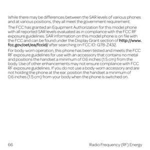 Page 74While there may be differences between the SAR levels of various phones 
and at various positions, they all meet the government requirement.
The FCC has granted an Equipment Authorization for this model phone 
with all reported SAR levels evaluated as in compliance with the FCC RF 
exposure guidelines. SAR information on this model phone is on file with 
the FCC and can be found under the Display Grant section of http://www.
fcc.gov/oet/ea/fccid/ after searching on FCC ID: Q78-Z432.
For body-worn...