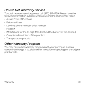 Page 7769
Warranty
 
How to Get Warranty Service
To obtain warranty service, please call (877) 817-1759. Please have the 
following information available when you send the phone in for repair:
•   A valid Proof of Purchase
•   Return  address
•   Daytime phone number or fax number
•   Model  #
•   IMEI # (Look for the 15-digit IMEI # behind the battery of the device.)
•   Complete description of the problem
•   Transportation  prepaid
Other Warranty Program
You may have other warranty programs with your...