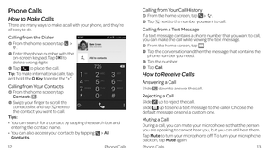 Page 12Phone Calls
Calling from Your Call History
  From the home screen, tap .
  Tap  next to the number you want to call.
Calling from a Text Message
If a text message contains a phone number that you want to call, 
you can make the call while viewing the text message.
  From the home screen, tap .
    Tap the conversation and then the message that contains the phone number you need.
  Tap the number. 
  Tap Call. 
How to Receive Calls
Answering a Call
Slide  down to answer the call.
Rejecting a Call
Slide...