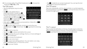 Page 17Entering Text
    On a screen with a TouchPal X keyboard, tap , choose the keyboard T26, T12, or T+.
The T26 Layout
•    Tap the alphabetic keys to enter letters.
•   Tap  to use uppercase or lowercase letters. Double tap  to lock the keyboard in uppercase. This key also changes to indicate the current case you are using:  for lowercase,  for uppercase, and  when locked in uppercase.
•   Slide right on  to enable word prediction. Slide left on  to disable word prediction
•   Tap  to enter digits,...