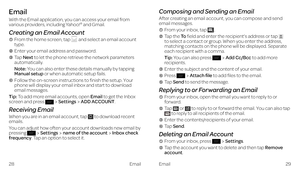 Page 20Email
Email
With the Email application, you can access your email from various providers, including Yahoo!® and Gmail.
Creating an Email Account
    From the home screen, tap  and select an email account type.
    Enter your email address and password.
    Tap Next to let the phone retrieve the network parameters automatically.
Note: You can also enter these details manually by tapping Manual setup or when automatic setup fails.
    Follow the on-screen instructions to finish the setup. Your phone will...