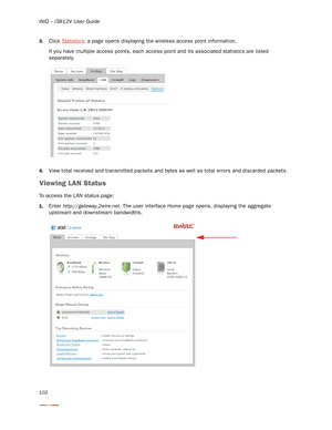 Page 106iNID -- i3812V User Guide
102
3.Click Statistics; a page opens displaying the wireless access point information. 
If you have multiple access points, each access point and its associated statistics are listed 
separately.
4.View total received and transmitted packets and bytes as well as total errors and discarded packets. 
Viewing LAN Status 
To access the LAN status page: 
1.Enter http://gateway.2wire.net. The user interface Home page opens, displaying the aggregate 
upstream and downstream bandwidths.  