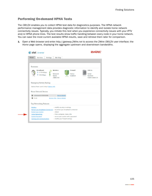 Page 109Finding Solutions
105
Performing On-demand HPNA Tests
The i3812V enables you to collect HPNA test data for diagnostics purposes. The HPNA network 
performance management data provides diagnostic information to identify and isolate home network 
connectivity issues. Typically, you initiate this test when you experience connectivity issues with your IPTV 
and/or HPNA phone lines. The test results show traffic handling between every node in your home network. 
You can save the most current available HPNA...