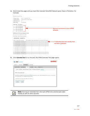 Page 111Finding Solutions
107
4.Scroll down the page until you reach the intended HomePNA Network pane, Coax or Phoneline, for 
example:
5.Click Extended Test to run the test; the HPNA Extended Test page opens. 
Note: Running an extended test interrupts HPNA links and disrupts video 
display as well as other ser vices. 
Devices connected to your HPNA 
network.
? indicates that test results have 
not been collected.  