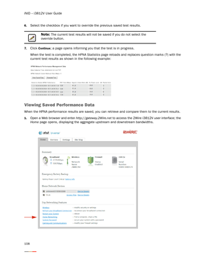 Page 112iNID -- i3812V User Guide
108
6.Select the checkbox if you want to override the previous saved test results. 
7.Click Continue; a page opens informing you that the test is in progress. 
When the test is completed, the HPNA Statistics page reloads and replaces question marks (?) with the 
current test results as shown in the following example: 
Viewing Saved Performance Data 
When the HPNA performance results are saved, you can retrieve and compare them to the current results.
1.Open a Web browser and...