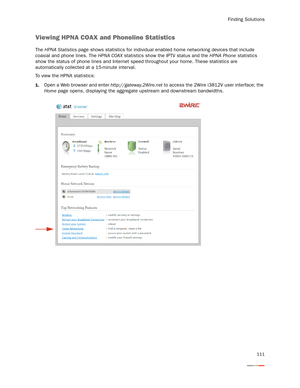 Page 115Finding Solutions
111
Viewing HPNA COAX and Phoneline Statistics
The HPNA Statistics page shows statistics for individual enabled home networking devices that include 
coaxial and phone lines. The HPNA COAX statistics show the IPTV status and the HPNA Phone statistics 
show the status of phone lines and Internet speed throughout your home. These statistics are 
automatically collected at a 15-minute inter val. 
To view the HPNA statistics:
1.Open a Web browser and enter http://gateway.2Wire.net to access...