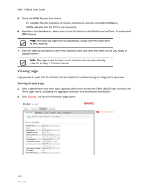 Page 118iNID -- i3812V User Guide
114
5.Check the HPNA Physical Link status. 
−UP indicates that the operation is normal. (Continue to view the connected interfaces.)
−DOWN indicates that the IPTV is not connected. 
6.View the connected devices, where each connected device is identified by a node ID and its associated 
MAC address. 
7.View the statistics presented in the HPNA Statistics pane and verify that there are no CRC errors or 
dropped frames. 
Viewing Logs
Logs provide an audit trail of activities that...