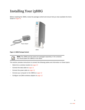 Page 139
Installing Your i38HG
Before installing the i38HG, review the package content and ensure that you have available the items 
shown in Figure 4.
Figure 4: i38HG Package Content
This section provides instructions to connect the following cables and information on these topics:
 Determine a wireless location on page 10
 Connect the data cable on page 11
 Connect the power cable on page 12
 Connect your computer to the i38HG on page 12
 Configure non-2Wire wireless adapter on page 12
Note: The i38HG and the...