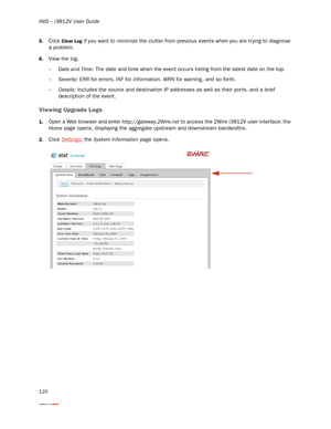 Page 124iNID -- i3812V User Guide
120
5.Click Clear Log if you want to minimize the clutter from previous events when you are trying to diagnose 
a problem. 
6.View the log.
−Date and Time: The date and time when the event occurs listing from the latest date on the top. 
−Severity: ERR for errors, INF for information, WRN for warning, and so forth.
−Details: Includes the source and destination IP addresses as well as their ports, and a brief 
description of the event. 
Viewing Upgrade Logs
1.Open a Web browser...