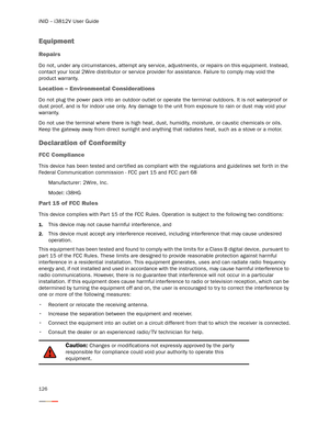 Page 130iNID -- i3812V User Guide
126
Equipment
Repairs
Do not, under any circumstances, attempt any ser vice, adjustments, or repairs on this equipment. Instead, 
contact your local 2Wire distributor or ser vice provider for assistance. Failure to comply may void the 
product warranty.
Location – Environmental Considerations
Do not plug the power pack into an outdoor outlet or operate the terminal outdoors. It is not waterproof or 
dust proof, and is for indoor use only. Any damage to the unit from exposure to...