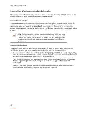 Page 14iNID -- i3812V User Guide
10
Determining Wireless Access Points Location
Wireless signals are affected by many items in common households. Reliability and performance are the 
major considerations when planning your wireless network location. 
Avoiding Interference
Wireless signals are subject to interference from other electronic devices including (but not limited to) 
microwave ovens, cordless telephones, and garage door openers. Proper installation will minimize 
interference. Place your i38HG at...