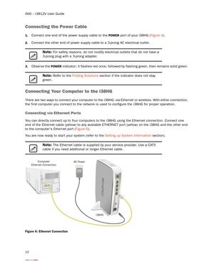 Page 16iNID -- i3812V User Guide
12
Connecting the Power Cable
1.Connect one end of the power supply cable to the POWER por t of your i38HG (Figure 4). 
2.Connect the other end of power supply cable to a 3-prong AC electrical outlet. 
3.Obser ve the POWER indicator; it flashes red once, followed by flashing green, then remains solid green. 
Connecting Your Computer to the i38HG
There are two ways to connect your computer to the i38HG: via Ethernet or wireless. With either connection, 
the first computer you...