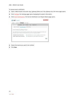 Page 26iNID -- i3812V User Guide
22
To receive event notification:
1.Open a Web browser and enter http://gateway.2Wire.net in the address line; the Home page opens. 
2.Click Settings; the Settings page opens displaying the system information. 
3.Click Event Notifications; the Ser vice Notification and Repair Wizard page opens. 
4.Select the events you want to be notified. 
5.Click Save.  