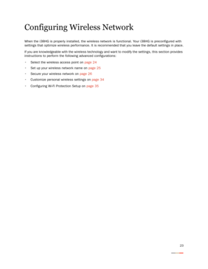 Page 2723
Configuring Wireless Network
When the i38HG is properly installed, the wireless network is functional. Your i38HG is preconfigured with 
settings that optimize wireless performance. It is recommended that you leave the default settings in place.
If you are knowledgeable with the wireless technology and want to modify the settings, this section provides 
instructions to perform the following advanced configurations: 
 Select the wireless access point on page 24
 Set up your wireless network name on...