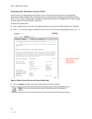 Page 28iNID -- i3812V User Guide
24
Selecting the Wireless Access Point 
You can have up to eight access points (APs) in your home and each access point is automatically 
synchronized. When multiple APs are detected, they are automatically displayed on the Wireless Access 
Point List and Unique Settings page. Settings are synchronized across the managed APs to create a single 
wireless network for easier device connectivity. 
To select the access point:
1.Open a Web browser and enter http://gateway.2Wire.net to...