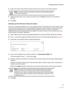 Page 29Configuring Wireless Network
25
4.Select the channel (radio frequency band) the access point uses for your wireless network. 
5.Select the power level for your wireless connection from the Power drop-down list. The default is 
400 mW. 
6.Click Save. 
Setting up the Wireless Network Name
If you are in a densely populated area, or if you regularly connect to more than one wireless network (such 
as one at work and one at home), it is good practice to give your wireless network a unique name, which 
makes...