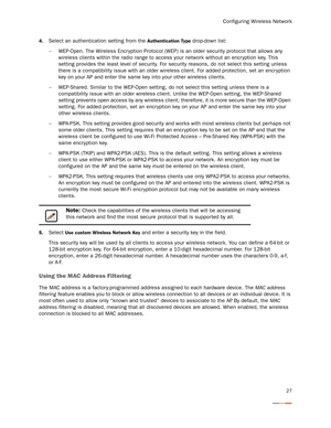 Page 31Configuring Wireless Network
27
4.Select an authentication setting from the Authentication Type drop-down list:
−WEP-Open. The Wireless Encryption Protocol (WEP) is an older security protocol that allows any 
wireless clients within the radio range to access your network without an encr yption key. This 
setting provides the least level of security. For security reasons, do not select this setting unless 
there is a compatibility issue with an older wireless client. For added protection, set an encr...