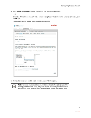 Page 35Configuring Wireless Network
31
5.Click Rescan For Devices to display the devices that are currently allowed. 
– Or –
Enter the MAC address manually in the corresponding field if the device is not currently connected, click 
Add To List. 
The allowed devices appear in the Allowed Devices pane.
6.Select the device you want to block from the Allowed Devices pane.
Note: To select multiple addresses, hold down the [Shift] or [Ctrl] keys while 
making your selections. Using the [Shift] key lets you make your...