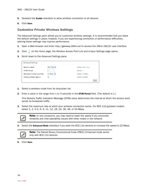 Page 38iNID -- i3812V User Guide
34
5.Deselect the Enable checkbox to allow wireless connection to all devices. 
6.Click Save. 
Customize Private Wireless Settings
The Advanced Settings pane allows you to customize wireless settings. It is recommended that you leave 
the default settings in place; however, if you are experiencing connection or performance difficulties, 
altering these settings may improve performance. 
1.Open a Web browser and enter http://gateway.2Wire.net to access the 2Wire i3812V user...