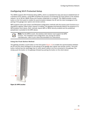 Page 39Configuring Wireless Network
35
Configuring Wi-Fi Protected Setup
The i38HG suppor ts Wi-Fi Protected Setup (WPS), which is a standard for easy and secure establishment of 
a wireless home network. Using WPS simplifies the process of connecting any home device to the wireless 
network. As an AP, the i38HG issues and revokes credentials to a network. The i38HG provides a push 
button on the front panel to enable the synchronization between the AP and the client (analogous to the 
pairing of the garage...