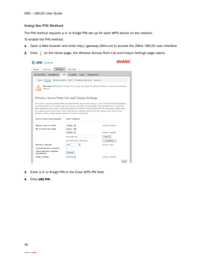 Page 40iNID -- i3812V User Guide
36
Using the PIN Method
The PIN method requires a 4- or 8-digit PIN set up for each WPS device on the network. 
To enable the PIN method: 
1.Open a Web browser and enter http://gateway.2Wire.net to access the 2Wire i3812V user interface. 
2.Click   on the Home page; the Wireless Access Point List and Unique Settings page opens.
3.Enter a 4- or 8-digit PIN in the Enter WPS PIN field. 
4.Click USE PIN.  