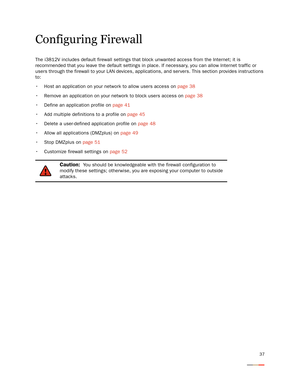 Page 4137
Configuring Firewall
The i3812V includes default firewall settings that block unwanted access from the Internet; it is 
recommended that you leave the default settings in place. If necessar y, you can allow Internet traffic or 
users through the firewall to your LAN devices, applications, and ser vers. This section provides instructions 
to: 
 Host an application on your network to allow users access on page 38
 Remove an application on your network to block users access on page 38
 Define an...