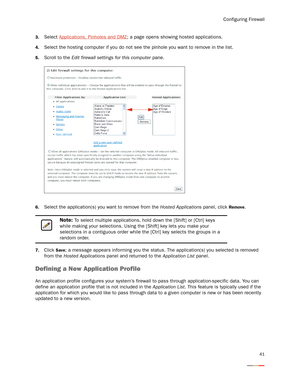 Page 45Configuring Firewall
41
3.Select Applications, Pinholes and DMZ; a page opens showing hosted applications. 
4.Select the hosting computer if you do not see the pinhole you want to remove in the list. 
5.Scroll to the Edit firewall settings for this computer pane. 
6.Select the application(s) you want to remove from the Hosted Applications panel, click Remove.
7.Click Save; a message appears informing you the status. The application(s) you selected is removed 
from the Hosted Applications panel and...