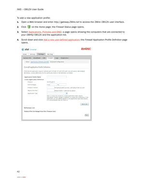 Page 46iNID -- i3812V User Guide
42
To add a new application profile:
1.Open a Web browser and enter http://gateway.2Wire.net to access the 2Wire i3812V user interface. 
2.Click   on the Home page; the Firewall Status page opens. 
3.Select Applications, Pinholes and DMZ; a page opens showing the computers that are connected to 
your i38HG/i3812V and the application list. 
4.Scroll down and click Add a new user-defined application; the Firewall Application Profile Definition page 
opens. 