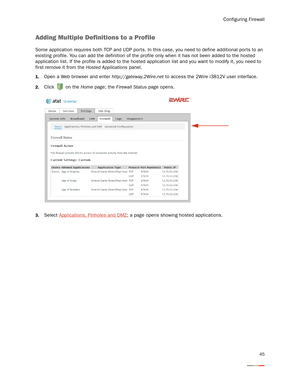 Page 49Configuring Firewall
45
Adding Multiple Definitions to a Profile
Some application requires both TCP and UDP por ts. In this case, you need to define additional ports to an 
existing profile. You can add the definition of the profile only when it has not been added to the hosted 
application list. If the profile is added to the hosted application list and you want to modify it, you need to 
first remove it from the Hosted Applications panel. 
1.Open a Web browser and enter http://gateway.2Wire.net to...