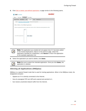 Page 53Configuring Firewall
49
5.Click Edit or delete user-defined application; a page similar to the following opens. 
6.Select the application you want to delete, click Delete. 
Allowing all Applications (DMZplus)
DMZplus is a special firewall mode that is used for hosting applications. When in the DMZplus mode, the 
designated computer:
 Appears as if it is directly connected to the Internet.
 Has all unassigned TCP and UDP ports opened and pointed to it.
 Can receive unsolicited network traffic from the...