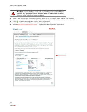 Page 54iNID -- i3812V User Guide
50
1.Open a Web browser and enter http://gateway.2Wire.net to access the 2Wire i3812V user interface. 
2.Click   on the Home page; the Firewall Status page opens. 
3.Select Applications, Pinholes and DMZ; a page opens showing hosted applications. 
Caution: Use the DMZplus mode with caution! A computer in the DMZplus 
mode is less secure because all available por ts are open and all incoming 
Internet traffic is directed to this computer.  