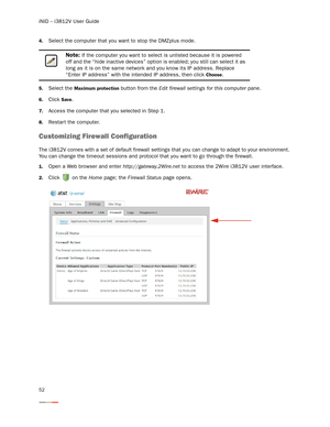 Page 56iNID -- i3812V User Guide
52
4.Select the computer that you want to stop the DMZplus mode. 
5.Select the Maximum protection button from the Edit firewall settings for this computer pane. 
6.Click Save.
7.Access the computer that you selected in Step 1. 
8.Restar t the computer.
Customizing Firewall Configuration
The i3812V comes with a set of default firewall settings that you can change to adapt to your environment. 
You can change the timeout sessions and protocol that you want to go through the...