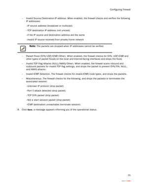 Page 59Configuring Firewall
55
−Invalid Source/Destination IP address. When enabled, the firewall checks and verifies the following 
IP addresses: 
−IP source address (broadcast or multicast) 
−TCP destination IP address (not unicast) 
−If the IP source and destination address are the same 
−Invalid IP source received from private/home network 
−Packet Flood (SYN/UDP/ICMP/Other). When enabled, the firewall checks for SYN, UDP, ICMP, and 
other types of packet floods on the local and Internet-facing interfaces...