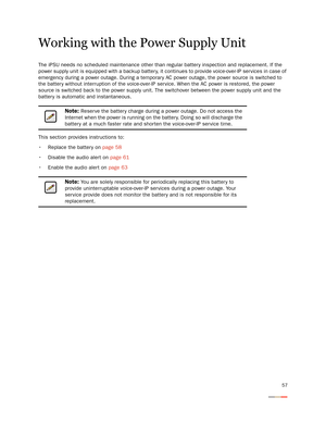 Page 6157
Working with the Power Supply Unit
The iPSU needs no scheduled maintenance other than regular batter y inspection and replacement. If the 
power supply unit is equipped with a backup batter y, it continues to provide voice-over-IP services in case of 
emergency during a power outage. During a temporary AC power outage, the power source is switched to 
the batter y without interruption of the voice-over-IP service. When the AC power is restored, the power 
source is switched back to the power supply...