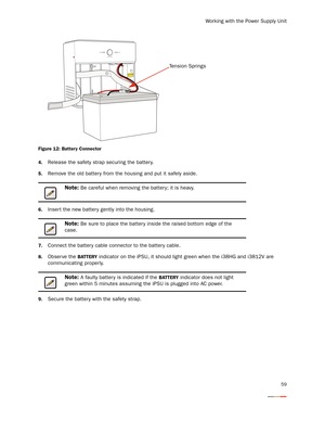 Page 63Working with the Power Supply Unit
59
Figure 12: Battery Connector 
4.
Release the safety strap securing the batter y.
5.Remove the old battery from the housing and put it safely aside. 
6.Insert the new batter y gently into the housing. 
7.Connect the battery cable connector to the batter y cable. 
8.Obser ve the BATTERY indicator on the iPSU, it should light green when the i38HG and i3812V are 
communicating properly. 
9.Secure the battery with the safety strap.
Note: Be careful when removing the...