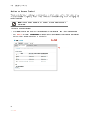 Page 70iNID -- i3812V User Guide
66
Setting up Access Control
The access control feature enables you to set restrictions on content access and time-of-day access for any 
device connected to your gateway. Access control can be set up for Web browsing, instant messaging, and 
other applications.
To configure time-of-day access: 
1.Open a Web browser and enter http://gateway.2Wire.net to access the 2Wire i3812V user interface. 
2.Click Ser vices and select Access Control; the Access Control page opens displaying...