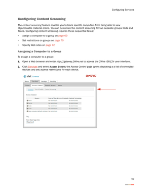 Page 73Configuring Services
69
Configuring Content Screening
The content screening feature enables you to block specific computers from being able to view 
objectionable material online. You can customize the content screening for two separate groups: Kids and 
Teens. Configuring content screening requires these sequential tasks:
 Assign a computer to a group on page 69
 Set restrictions on groups on page 70
 Specify Web sites on page 72
Assigning a Computer to a Group 
To assign a computer to a group:
1.Open a...