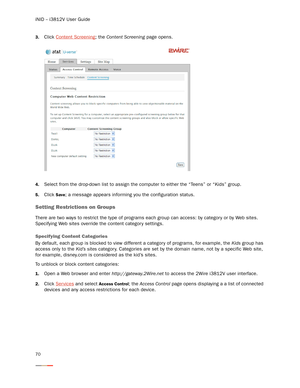 Page 74iNID -- i3812V User Guide
70
3.Click Content Screening; the Content Screening page opens.
4.Select from the drop-down list to assign the computer to either the “Teens” or “Kids” group. 
5.Click Save; a message appears informing you the configuration status. 
Setting Restrictions on Groups
There are two ways to restrict the type of programs each group can access: by category or by Web sites. 
Specifying Web sites override the content categor y settings. 
Specifying Content Categories
By default, each...