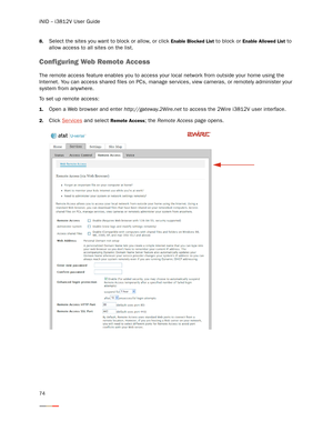 Page 78iNID -- i3812V User Guide
74
8.Select the sites you want to block or allow, or click Enable Blocked List to block or Enable Allowed List to 
allow access to all sites on the list. 
Configuring Web Remote Access
The remote access feature enables you to access your local network from outside your home using the 
Internet. You can access shared files on PCs, manage ser vices, view cameras, or remotely administer your 
system from anywhere. 
To set up remote access:
1.Open a Web browser and enter...