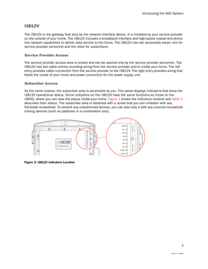 Page 9Introducing the iNID System
5
i3812V
The i3812V is the gateway that acts as the network interface device. It is installed by your ser vice provider 
on the outside of your home. The i3812V includes a broadband interface and high-speed coaxial and phone 
line network capabilities to deliver data ser vice to the home. The i3812V has two accessible areas: one for 
ser vice provider personnel and the other for subscribers. 
Service Provider Access
The service provider access area is locked and can be opened...