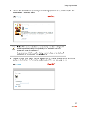 Page 81Configuring Services
77
2.Enter the Web Remote Access password you chose during application set up, click Submit; the Web 
Remote Access Center page opens.
3.Click the computer name link (for example, Shepard) next to the small computer icon to access your 
local computer files from the Remote Access Center; the 2Wire user log in page opens. 
Note: 2Wire recommends that you do not change broadband settings while 
connecting remotely. Doing so may cause you to temporarily lose your 
connection to the...