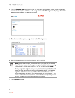 Page 82iNID -- i3812V User Guide
78
4.Click the Registered User radio button, enter the user name and password to gain access to the files 
stored on that computer, and click 
Submit. A page similar to the following opens displaying all available 
shared file directories for the selected computer. 
5.Click the intended computer; a page similar to the following opens.
6.Click the link associated with the file name you want to retrieve. 
7.Click Log Out when done. 
Notes: If you have problems clicking directly on...