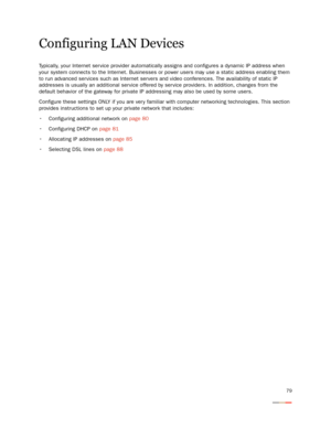 Page 8379
Configuring LAN Devices
Typically, your Internet ser vice provider automatically assigns and configures a dynamic IP address when 
your system connects to the Internet. Businesses or power users may use a static address enabling them 
to run advanced ser vices such as Internet servers and video conferences. The availability of static IP 
addresses is usually an additional ser vice offered by ser vice providers. In addition, changes from the 
default behavior of the gateway for private IP addressing...