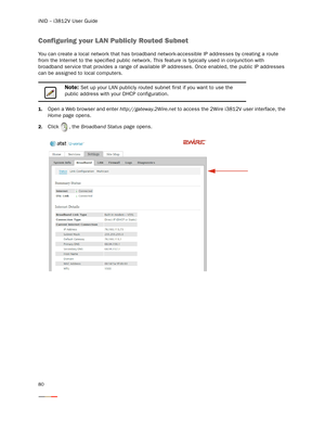 Page 84iNID -- i3812V User Guide
80
Configuring your LAN Publicly Routed Subnet
You can create a local network that has broadband network-accessible IP addresses by creating a route 
from the Internet to the specified public network. This feature is typically used in conjunction with 
broadband ser vice that provides a range of available IP addresses. Once enabled, the public IP addresses 
can be assigned to local computers. 
1.Open a Web browser and enter http://gateway.2Wire.net to access the 2Wire i3812V...