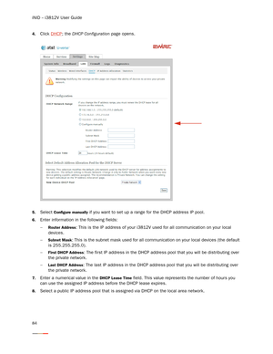 Page 88iNID -- i3812V User Guide
84
4.Click DHCP; the DHCP Configuration page opens. 
5.Select Configure manually if you want to set up a range for the DHCP address IP pool. 
6.Enter information in the following fields:
−
Router Address: This is the IP address of your i3812V used for all communication on your local 
devices. 
−
Subnet Mask: This is the subnet mask used for all communication on your local devices (the default 
is 255.255.255.0). 
−
First DHCP Address: The first IP address in the DHCP address...