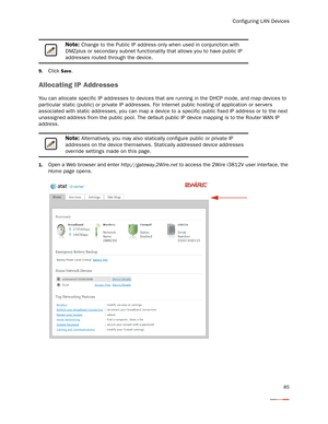 Page 89Configuring LAN Devices
85
9.Click Save. 
Allocating IP Addresses
You can allocate specific IP addresses to devices that are running in the DHCP mode, and map devices to 
particular static (public) or private IP addresses. For Internet public hosting of application or servers 
associated with static addresses, you can map a device to a specific public fixed IP address or to the next 
unassigned address from the public pool. The default public IP device mapping is to the Router WAN IP 
address. 
1.Open a...