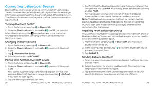 Page 213839
Connecting to Bluetooth Devices
Bluetooth is a short-range wireless communication technology . Tablets or other devices with Bluetooth capabilities can exchange information wirelessly within a distance of about 32 feet (10 meters) . The Bluetooth devices must be paired before the communication is performed .
Turning Bluetooth On/Off
 1 .  From the home screen, tap Bluetooth .
 2 .  Slide  the Bluetooth switch to the On  or Off  position .
When Bluetooth is on, the  icon will appear in the status bar...