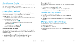 Page 275051
Checking Your Emails
Your tablet can automatically check for new emails at the interval you set when setting up the account . 
You can also manually check for new emails by dragging down on the message list  .
Responding to an Email
You can reply to or forward a message that you receive . You can also delete messages and manage them in other ways .
Replying to or Forwarding an Email
 1 .    Open the email you want to reply to or forward from the Inbox .
 2 .    Choose one of the following:
• To...