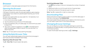 Page 285253
Browser 
Use Browser to view web pages and search for information .
Opening the Browser
To open Browser, from the home screen, tap  . 
If Browser is recently used, the last web page you were viewing  is displayed . If you have not used Browser recently, your home page opens .
Browser also opens when you tap a web link – for example, in an email or a text message . 
 1 .    From the home screen, tap  .
 2 .    Tap the address box at the top of the web page .
 3  .    Enter the address (URL) of a web...