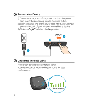 Page 126
Turn on Your Device
1)  Connect the large end of the power cord into the power 
plug.  Insert the power plug  into an electrical outlet.
2)   Insert the small end of the power cord into the Power Input 
port on the back of your Wireless Home Phone device. 
3)   Slide the On/Off switch to the On position.
Check the Wireless Signal
More green bars indicate a stronger signal. 
Your device can be relocated in your home for best 
performance. 